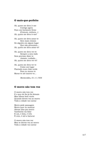 O mais-que-perfeito

Ah, quem me dera ir-me
      Contigo agora
Para um horizonte firme
      (Comum, embora...)
Ah, quem me dera ir-me!

Ah, quem me dera amar-te
      Sem mais ciúmes
De alguém em algum lugar
      Que não presumes...
Ah, quem me dera amar-te!

Ah, quem me dera ver-te
      Sempre a meu lado
Sem precisar dizer-te
      Jamais: cuidado...
Ah, quem me dera ver-te!

Ah, quem me dera ter-te
      Como um lugar
Plantado num chão verde
      Para eu morar-te
Morar-te até morrer-te...

      Montevidéu, 01.11.1958



O morro não tem vez

O morro não tem vez
E o que ele fez já foi demais
Mas olhem bem vocês
Quando derem vez ao morro
Toda a cidade vai cantar

Morro pede passagem
Morro quer se mostrar
Abram alas pro morro
Tamborim vai falar
É um, é dois, é três
É cem, é mil a batucar

O morro não tem vez
Mas se derem vez ao morro
Toda a cidade vai cantar




                                617
 