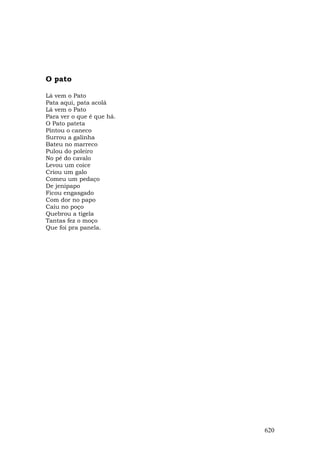 O pato

Lá vem o Pato
Pata aqui, pata acolá
Lá vem o Pato
Para ver o que é que há.
O Pato pateta
Pintou o caneco
Surrou a galinha
Bateu no marreco
Pulou do poleiro
No pé do cavalo
Levou um coice
Criou um galo
Comeu um pedaço
De jenipapo
Ficou engasgado
Com dor no papo
Caiu no poço
Quebrou a tigela
Tantas fez o moço
Que foi pra panela.




                           620
 