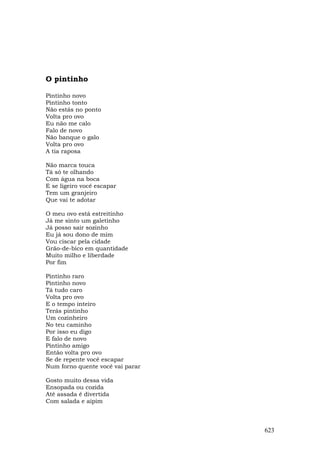 O pintinho

Pintinho novo
Pintinho tonto
Não estás no ponto
Volta pro ovo
Eu não me calo
Falo de novo
Não banque o galo
Volta pro ovo
A tia raposa

Não marca touca
Tá só te olhando
Com água na boca
E se ligeiro você escapar
Tem um granjeiro
Que vai te adotar

O meu ovo está estreitinho
Já me sinto um galetinho
Já posso sair sozinho
Eu já sou dono de mim
Vou ciscar pela cidade
Grão-de-bico em quantidade
Muito milho e liberdade
Por fim

Pintinho raro
Pintinho novo
Tá tudo caro
Volta pro ovo
E o tempo inteiro
Terás pintinho
Um cozinheiro
No teu caminho
Por isso eu digo
E falo de novo
Pintinho amigo
Então volta pro ovo
Se de repente você escapar
Num forno quente você vai parar

Gosto muito dessa vida
Ensopada ou cozida
Até assada é divertida
Com salada e aipim



                                  623
 