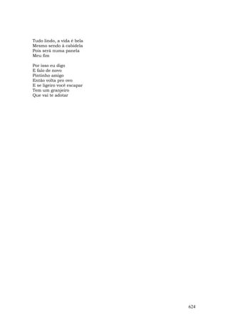 Tudo lindo, a vida é bela
Mesmo sendo à cabidela
Pois será numa panela
Meu fim

Por isso eu digo
E falo de novo
Pintinho amigo
Então volta pro ovo
E se ligeiro você escapar
Tem um granjeiro
Que vai te adotar




                            624
 