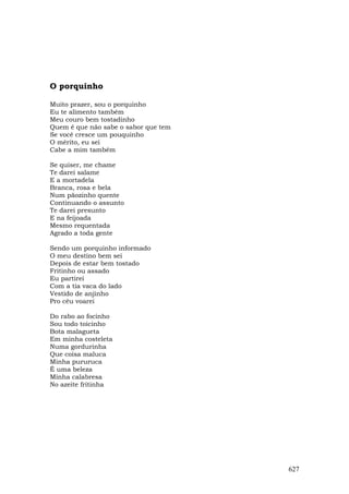 O porquinho

Muito prazer, sou o porquinho
Eu te alimento também
Meu couro bem tostadinho
Quem é que não sabe o sabor que tem
Se você cresce um pouquinho
O mérito, eu sei
Cabe a mim também

Se quiser, me chame
Te darei salame
E a mortadela
Branca, rosa e bela
Num pãozinho quente
Continuando o assunto
Te darei presunto
E na feijoada
Mesmo requentada
Agrado a toda gente

Sendo um porquinho informado
O meu destino bem sei
Depois de estar bem tostado
Fritinho ou assado
Eu partirei
Com a tia vaca do lado
Vestido de anjinho
Pro céu voarei

Do rabo ao focinho
Sou todo toicinho
Bota malagueta
Em minha costeleta
Numa gordurinha
Que coisa maluca
Minha pururuca
É uma beleza
Minha calabresa
No azeite fritinha




                                      627
 