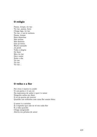 O relógio

Passa, tempo, tic-tac
Tic-tac, passa, hora
Chega logo, tic-tac
Tic-tac, e vai-te embora
Passa, tempo
Bem depressa
Não atrasa
Não demora
Que já estou
Muito cansado
Já perdi
Toda a alegria
De fazer
Meu tic-tac
Dia e noite
Noite e dia
Tic-tac
Tic-tac
Tic-tac...




O velho e a flor

Por céus e mares eu andei
Vi um poeta e vi um rei
Na esperança de saber o que é o amor
Ninguém sabia me dizer
E eu já queria até morrer
Quando um velhinho com uma flor assim falou

O amor é o carinho
É o espinho que não se vê em cada flor
É a vida quando
Chega sangrando
Aberta em pétalas de amor




                                              629
 
