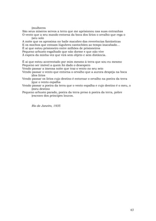 (mulheres
São seus míseros servos a terra que me aprisionou nas suas entranhas
O vento que a seu mando entorna da boca dos lírios o orvalho que rega o
       (seu solo
A noite que os aproxima no baile macabro das reverências fantásticas
E os mochos que entoam lúgubres cantochões ao tempo inacabado…
É aí que estou prisioneiro entre milhões de prisioneiros
Pequeno arbusto esgalhado que não dorme e que não vive
À espera da minha vez que virá sem objeto e sem distância.

É aí que estou acorrentado por mim mesmo à terra que sou eu mesmo
Pequeno ser imóvel a quem foi dado o desespero
Vendo passar a imensa noite que traz o vento no seu seio
Vendo passar o vento que entorna o orvalho que a aurora despeja na boca
       (dos lírios
Vendo passar os lírios cujo destino é entornar o orvalho na poeira da terra
       (que o vento espalha
Vendo passar a poeira da terra que o vento espalha e cujo destino é o meu, o
       (meu destino
Pequeno arbusto parado, poeira da terra preso à poeira da terra, pobre
       (escravo dos príncipes loucos.


      Rio de Janeiro, 1935




                                                                           63
 