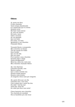 Odeon

Ai, quem me dera
O meu chorinho
Tanto tempo abandonado
E a melancolia que eu sentia
Quando ouvia
Ele fazer tanto chorar
Ai, nem me lembro
Há tanto, tanto
Todo o encanto
De um passado
Que era lindo
Era triste, era bom
Igualzinho a um chorinho
Chamado Odeon

Terçando flauta e cavaquinho
Meu chorinho se desata
Tira da canção do violão
Esse bordão
Que me dá vida
Que me mata
É só carinho o meu chorinho
Quando pega e chega
Assim devagarzinho
Meia-luz, meia-voz, meio-tom
Meu chorinho chamado Odeon

Ah, vem depressa
Chorinho querido, vem
Mostra a graça
Que o choro sentido tem
Quanto tempo passou
Quanta coisa mudou
Já ninguém chora mais por ninguém

Ah, quem diria que um dia
Chorinho meu, você viria
Com a graça que o amor lhe deu
Pra dizer "não faz mal
Tanto faz, tanto fez
Eu voltei pra ficar com vocês"

Chora bastante meu chorinho
Teu chorinho de saudade
Diz ao bandolim pra não tocar



                                    630
 