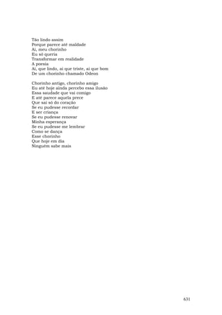 Tão lindo assim
Porque parece até maldade
Ai, meu chorinho
Eu só queria
Transformar em realidade
A poesia
Ai, que lindo, ai que triste, ai que bom
De um chorinho chamado Odeon

Chorinho antigo, chorinho amigo
Eu até hoje ainda percebo essa ilusão
Essa saudade que vai comigo
E até parece aquela prece
Que sai só do coração
Se eu pudesse recordar
E ser criança
Se eu pudesse renovar
Minha esperança
Se eu pudesse me lembrar
Como se dança
Esse chorinho
Que hoje em dia
Ninguém sabe mais




                                           631
 