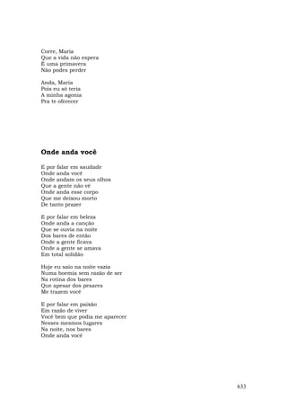 Corre, Maria
Que a vida não espera
É uma primavera
Não podes perder

Anda, Maria
Pois eu só teria
A minha agonia
Pra te oferecer




Onde anda você

E por falar em saudade
Onde anda você
Onde andam os seus olhos
Que a gente não vê
Onde anda esse corpo
Que me deixou morto
De tanto prazer

E por falar em beleza
Onde anda a canção
Que se ouvia na noite
Dos bares de então
Onde a gente ficava
Onde a gente se amava
Em total solidão

Hoje eu saio na noite vazia
Numa boemia sem razão de ser
Na rotina dos bares
Que apesar dos pesares
Me trazem você

E por falar em paixão
Em razão de viver
Você bem que podia me aparecer
Nesses mesmos lugares
Na noite, nos bares
Onde anda você




                                 633
 