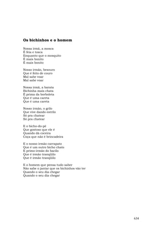 Os bichinhos e o homem

Nossa irmã, a mosca
É feia e tosca
Enquanto que o mosquito
É mais bonito
É mais bonito

Nosso irmão, besouro
Que é feito de couro
Mal sabe voar
Mal sabe voar

Nossa irmã, a barata
Bichinha mais chata
É prima da borboleta
Que é uma careta
Que é uma careta

Nosso irmão, o grilo
Que vive dando estrilo
Só pra chatear
Só pra chatear

E o bicho-do-pé
Que gostoso que ele é
Quando dá coceira
Coça que não é brincadeira

E o nosso irmão carrapato
Que é um outro bicho chato
E primo-irmão do bacilo
Que é irmão tranqüilo
Que é irmão tranqüilo

E o homem que pensa tudo saber
Não sabe o jantar que os bichinhos vão ter
Quando o seu dia chegar
Quando o seu dia chegar




                                             634
 