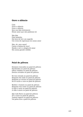 Ouve o silêncio

Cala
Ouve o silêncio
Ouve o silêncio
Que nos fala tristemente
Desse amor que não podemos ter

Não fala
Fala baixinho
Diz bem de leve um segredo
Um verso de esperança em nosso amor

Não, oh, meu amor!
Canta a beleza de viver!
Saúda o sol e a alegria de amar
Em nossa grande solidão




Paiol de pólvora

Estamos trancados no paiol de pólvora
Paralisados no paiol de pólvora
Olhos vedados no paiol de pólvora
Dentes cerrados no paiol de pólvora

Só tem entrada no paiol de pólvora
Ninguém diz nada no paiol de pólvora
Ninguém se encara no paiol de pólvora
Só se enche a cara no paiol de pólvora

Mulher e homem no paiol de pólvora
Ninguém tem nome no paiol de pólvora
O azar é sorte no paiol de pólvora
A vida é morte no paiol de pólvora

São tudo flores no paiol de pólvora
TV a cores no paiol de pólvora
Tomem lugares no paiol de pólvora
Vai pelos ares o paiol de pólvora




                                         635
 