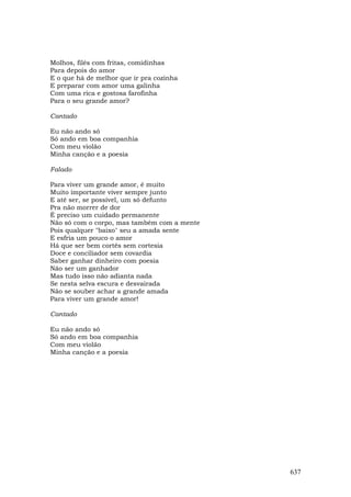 Molhos, filés com fritas, comidinhas
Para depois do amor
E o que há de melhor que ir pra cozinha
E preparar com amor uma galinha
Com uma rica e gostosa farofinha
Para o seu grande amor?

Cantado

Eu não ando só
Só ando em boa companhia
Com meu violão
Minha canção e a poesia

Falado

Para viver um grande amor, é muito
Muito importante viver sempre junto
E até ser, se possível, um só defunto
Pra não morrer de dor
É preciso um cuidado permanente
Não só com o corpo, mas também com a mente
Pois qualquer "baixo" seu a amada sente
E esfria um pouco o amor
Há que ser bem cortês sem cortesia
Doce e conciliador sem covardia
Saber ganhar dinheiro com poesia
Não ser um ganhador
Mas tudo isso não adianta nada
Se nesta selva escura e desvairada
Não se souber achar a grande amada
Para viver um grande amor!

Cantado

Eu não ando só
Só ando em boa companhia
Com meu violão
Minha canção e a poesia




                                             637
 