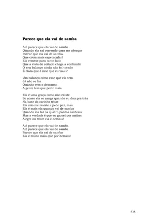 Parece que ela vai de samba

Até parece que ela vai de samba
Quando ela sai correndo para me abraçar
Parece que ela vai de samba
Que coisa mais espetacular!
Ela remexe para tanto lado
Que a vista do coitado chega a confundir
O seu balanço ainda não foi tocado
É claro que é nele que eu vou ir

Um balanço como esse que ela tem
Já não se faz
Quando vem o descanso
A gente tem que pedir mais

Ela é uma graça como não existe
Se acaso ela se zanga quando eu dou pra trás
Na base do carinho triste
Ela não me resiste e pede paz, mas
Ela é mais ela quando vai de samba
Quando ela faz os quatro pontos cardeais
Mas a verdade é que eu gamei por ambas
Alegre ou triste ela é demais!

Até parece que ela vai de samba
Até parece que ela vai de samba
Parece que ela vai de samba
Ela é muito mais que por demais!




                                               638
 