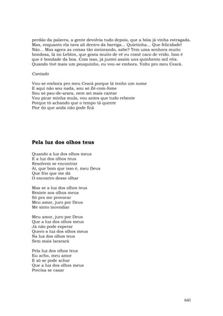 perdão da palavra, a gente devolvia tudo depois, que a bóia já vinha estragada.
Mas, enquanto ela tava ali dentro da barriga... Quietinha... Que felicidade!
Não... Mas agora as coisas tão meiorando, sabe? Tem uma senhora muito
bondosa, lá no Leblon, que gosta muito de vê eu comê caco de vrido. Isso é
que é bondade da boa. Com isso, já juntei assim uns quinhento mil réis.
Quando tivé mais um pouquinho, eu vou-se embora. Volto pro meu Ceará.

Cantado

Vou-se embora pro meu Ceará porque lá tenho um nome
E aqui não sou nada, sou só Zé-com-fome
Sou só pau-de-arara, nem sei mais cantar
Vou picar minha mula, vou antes que tudo rebente
Porque tô achando que o tempo tá quente
Pior do que anda não pode ficá




Pela luz dos olhos teus

Quando a luz dos olhos meus
E a luz dos olhos teus
Resolvem se encontrar
Ai, que bom que isso é, meu Deus
Que frio que me dá
O encontro desse olhar

Mas se a luz dos olhos teus
Resiste aos olhos meus
Só pra me provocar
Meu amor, juro por Deus
Me sinto incendiar

Meu amor, juro por Deus
Que a luz dos olhos meus
Já não pode esperar
Quero a luz dos olhos meus
Na luz dos olhos teus
Sem mais lararará

Pela luz dos olhos teus
Eu acho, meu amor
E só se pode achar
Que a luz dos olhos meus
Precisa se casar




                                                                           641
 