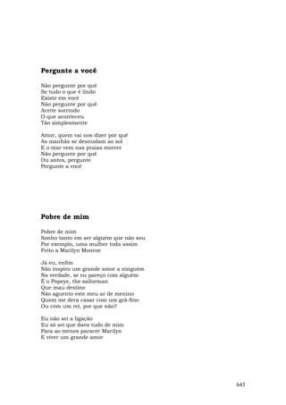 Pergunte a você

Não pergunte por quê
Se tudo o que é lindo
Existe em você
Não pergunte por quê
Aceite sorrindo
O que aconteceu
Tão simplesmente

Amor, quem vai nos dizer por quê
As manhãs se desnudam ao sol
E o mar vem nas praias morrer
Não pergunte por quê
Ou antes, pergunte
Pergunte a você




Pobre de mim

Pobre de mim
Sonho tanto em ser alguém que não sou
Por exemplo, uma mulher toda assim
Feito a Marilyn Monroe

Já eu, enfim
Não inspiro um grande amor a ninguém
Na verdade, se eu pareço com alguém
É o Popeye, the sailorman
Que mau destino
Não aguento este meu ar de menino
Quem me dera casar com um grã-fino
Ou com um rei, por que não?

Eu não sei a ligação
Eu só sei que dava tudo de mim
Para ao menos paracer Marilyn
E viver um grande amor




                                        643
 