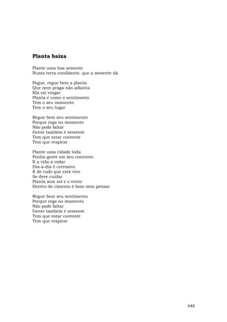 Planta baixa

Plante uma boa semente
Numa terra condizente, que a semente dá

Pegue, regue bem a planta
Que nem praga não adianta
Ela vai vingar
Planta é como o sentimento
Tem o seu momento
Tem o seu lugar

Regue bem seu sentimento
Porque rega no momento
Não pode faltar
Gente também é semente
Tem que estar contente
Tem que respirar

Plante uma cidade toda
Ponha gente em seu contorno
E a vida a rodar
Dia-a-dia é corrosivo
E de tudo que está vivo
Se deve cuidar
Planta sem sol e o vento
Dentro do cimento é bom nem pensar

Regue bem seu sentimento
Porque rega no momento
Não pode faltar
Gente também é semente
Tem que estar contente
Tem que respirar




                                          644
 