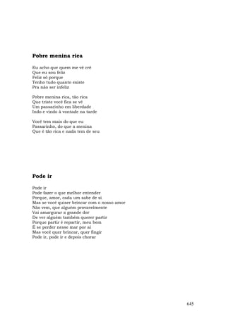 Pobre menina rica

Eu acho que quem me vê crê
Que eu sou feliz
Feliz só porque
Tenho tudo quanto existe
Pra não ser infeliz

Pobre menina rica, tão rica
Que triste você fica se vê
Um passarinho em liberdade
Indo e vindo à vontade na tarde

Você tem mais do que eu
Passarinho, do que a menina
Que é tão rica e nada tem de seu




Pode ir

Pode ir
Pode fazer o que melhor entender
Porque, amor, cada um sabe de si
Mas se você quiser brincar com o nosso amor
Não vem, que alguém provavelmente
Vai amargurar a grande dor
De ver alguém também querer partir
Porque partir é repartir, meu bem
É se perder nesse mar por aí
Mas você quer brincar, quer fingir
Pode ir, pode ir e depois chorar




                                              645
 