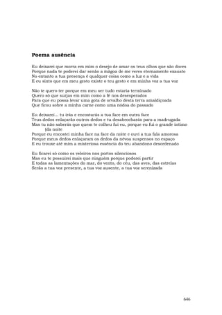 Poema ausência

Eu deixarei que morra em mim o desejo de amar os teus olhos que são doces
Porque nada te poderei dar senão a mágoa de me veres eternamente exausto
No entanto a tua presença é qualquer coisa como a luz e a vida
E eu sinto que em meu gesto existe o teu gesto e em minha voz a tua voz

Não te quero ter porque em meu ser tudo estaria terminado
Quero só que surjas em mim como a fé nos desesperados
Para que eu possa levar uma gota de orvalho desta terra amaldiçoada
Que ficou sobre a minha carne como uma nódoa do passado

Eu deixarei... tu irás e encostarás a tua face em outra face
Teus dedos enlaçarão outros dedos e tu desabrocharás para a madrugada
Mas tu não saberás que quem te colheu fui eu, porque eu fui o grande íntimo
       (da noite
Porque eu encostei minha face na face da noite e ouvi a tua fala amorosa
Porque meus dedos enlaçaram os dedos da névoa suspensos no espaço
E eu trouxe até mim a misteriosa essência do teu abandono desordenado

Eu ficarei só como os veleiros nos portos silenciosos
Mas eu te possuirei mais que ninguém porque poderei partir
E todas as lamentações do mar, do vento, do céu, das aves, das estrelas
Serão a tua voz presente, a tua voz ausente, a tua voz serenizada




                                                                          646
 