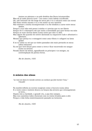 (estava no pântano e na pele desfeita das flores intumescidas
Mas ele já nada parecia ouvir – era como o mau ladrão crucificado.
Oh, não estivesse ele tão longe de meus pés e eu o calcaria como um verme
Não fosse minha náusea e eu o iria matar no seu martírio
Não existisse a minha incompreensão e eu lhe desfaria a carne entre meus
      (dedos.
Porque a sua vida está presa à minha e é preciso que eu me liberte
Porque ele é o desespero vão que mata a serenidade que quer brotar em mim
Porque as suas úlceras doem numa carne que não é a dele.
Mas algum dia quando ele estiver dormindo eu esquecerei tudo e afrontarei o
      (pântano.
Mesmo que pereça eu o esmagarei como uma víbora e o afogarei na lama
      (podre
E se eu voltar eu sei que as visões passadas não mais povoarão os meus
      (olhos distantes
Eu sei que terei forças para comer a terra e ficar escorrendo em sangue
      (como as árvores
Parado diante da beleza, agasalhando os príncipes e os monges, na
      (contemplação da poesia eterna.


      Rio de Janeiro, 1935




A música das almas

"Le mal est dans le monde comme un esclave qui fait monter l’eau."
      Claudel


Na manhã infinita as nuvens surgiram como a Ioucura numa alma
E o vento como o instinto desceu os braços das árvores que estrangularam
      (a terra...
Depois veio a claridade, o grande céu, a paz dos campos...
Mas nos caminhos todos choravam com os rostos levados para o alto
Porque a vida tinha misteriosamente passado na tormenta.


      Rio de Janeiro, 1935




                                                                           65
 
