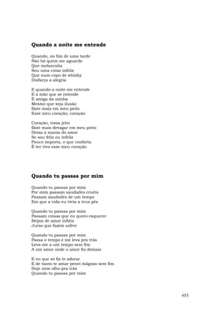 Quando a noite me entende

Quando, no fim de uma tarde
Não há quem me aguarde
Que melancolia
Sou uma coisa infeliz
Que num copo de whisky
Disfarça a alegria

E quando a noite me entende
E a mão que se estende
É amiga da minha
Mesmo que seja ilusão
Bate mais em meu peito
Esse meu coração, coração

Coração, toma jeito
Bate mais devagar em meu peito
Deixa a mania do amor
Se sou feliz ou infeliz
Pouco importa, o que conforta
É ter vivo esse meu coração




Quando tu passas por mim

Quando tu passas por mim
Por mim passam saudades cruéis
Passam saudades de um tempo
Em que a vida eu vivia a teus pés

Quando tu passas por mim
Passam coisas que eu quero esquecer
Beijos de amor infiéis
Juras que fazem sofrer

Quando tu passas por mim
Passa o tempo e me leva pra trás
Leva-me a um tempo sem fim
A um amor onde o amor foi demais

E eu que só fiz te adorar
E de tanto te amar penei mágoas sem fim
Hoje nem olho pra trás
Quando tu passas por mim




                                          653
 