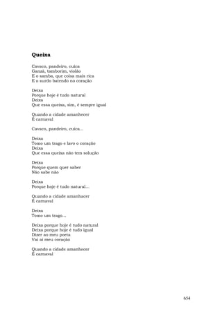 Queixa

Cavaco, pandeiro, cuíca
Ganzá, tamborim, violão
E o samba, que coisa mais rica
E o surdo batendo no coração

Deixa
Porque hoje é tudo natural
Deixa
Que essa queixa, sim, é sempre igual

Quando a cidade amanhecer
É carnaval

Cavaco, pandeiro, cuíca...

Deixa
Tomo um trago e lavo o coração
Deixa
Que essa queixa não tem solução

Deixa
Porque quem quer saber
Não sabe não

Deixa
Porque hoje é tudo natural...

Quando a cidade amanhacer
É carnaval

Deixa
Tomo um trago...

Deixa porque hoje é tudo natural
Deixa porque hoje é tudo igual
Dizer ao meu poeta
Vai aí meu coração

Quando a cidade amanhecer
É carnaval




                                       654
 