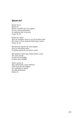 Quem és?

Quem és tu
Quem és
Serás a sombra que me espera
Ou és a breve primavera
A mariposa que se pousa
E que se vai

Quem és, amor
Que me surgiste como a cor no mundo triste
Ou como o verso imprescindível que revela
E que se vai

Me deixaste provar de uma alegria
Que eu não sabia mais
A súbita poesia de um único verão

Me deixaste saber que ainda existe o som
De uma canção
A paz sem nostalgia
O amor sem solidão

Amor, quem és
Que penetraste o meu silêncio
Com teus pés tão frágeis
Ah, pudesse eu saber
Um dia finalmente
Quem és




                                             655
 