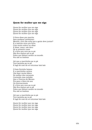 Quem for mulher que me siga

Quem   for   mulher   que   me   siga
Quem   for   mulher   que   me   siga
Quem   for   mulher   que   me   siga
Quem   for   mulher   que   me   siga

O frevo disse pra marcha
Sem qualquer preliminar:
Menina, você não acha que a gente deve juntar?
E a marcha virou pro frevo
Com muito enlevo no olhar
E disse: moço, não devo
Só se primeiro casar
E o frevo pro coco pa ra pá
Não fica maluco pa ra pá
Falou que faltava caráter no mundo
Pra não se lembrar

Até que a marchinha pa ra pã
Teve peninha pa ra pã
E logo foi com ele se enturmar laiá laiá

O bom frevinho baiano
E a marchinha carioca
Vão fazer muita fofoca
No melhor dos carnavais
Cantando essa melodia
Que o Vinicius de Moraes
Fez para o bloco do ano
Os internacionais
E o frevo pro coco pa ra pã
Não fica maluco pa ra pã
Falou que faltava caráter no mundo
Pra não se lembrar

Até que a marchinha pa ra pã
Teve peninha pa ra pã
E logo foi com ele se enturmar laiá laiá

Quem   for   mulher   que   me   siga
Quem   for   mulher   que   me   siga
Quem   for   mulher   que   me   siga
Quem   for   mulher   que   me   siga




                                                 656
 