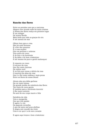 Rancho das flores

Entre as prendas com que a natureza
Alegrou este mundo onde há tanta tristeza
A beleza das flores realça em primeiro lugar
É um milagre
De aroma florido
Mais lindo que toda as graças do céu
E até mesmo do mar

Olhem bem para a rosa
Não há mais formosa
É a flor dos amantes
É a rosa-mulher
Que em perfume e nobreza
Vem antes do cravo
E do lírio e da hortênsia
E da dália e do bom crisântemo
E até mesmo do puro e gentil malmequer

E reparem no cravo
O escravo da rosa
Que flor mais cheirosa
De enfeite sutil
E no lírio que causa o delírio da rosa
O martírio da alma da rosa
Que é a flor mais vaidosa e mais prosa
Entre as flores do nosso Brasil

Abram alas pra dália garbosa
Da cor mais vistosa
Do grande jardim da existência das flores
Tão cheio de cores gentis
E também para a hortênsia inocente
A flor mais contente
No azul do seu corpo macio e feliz

Satisfeita da vida
Vem a margarida
Dos que têm paixão
E agora é a vez
Da papoula vermelha
A que dá tanto mel pras abelhas
E alegra este mundo tão triste
Com a cor que é a do meu coração

E agora aqui temos o bom crisântemo



                                               657
 