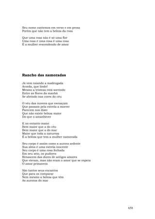 Seu nome cantemos em verso e em prosa
Porém que não tem a beleza da rosa

Que uma rosa não é só uma flor
Uma rosa é uma rosa é uma rosa
É a mulher rescendendo de amor




Rancho das namoradas

Já vem raiando a madrugada
Acorda, que lindo!
Mesmo a tristeza está sorrindo
Entre as flores da manhã
Se abrindo nas cores do céu

O véu das nuvens que esvoaçam
Que passam pela estrela a morrer
Parecem nos dizer
Que não existe beleza maior
Do que o amanhecer

E no entanto maior
Bem maior que a do céu
Bem maior que a do mar
Maior que toda a natureza
É a beleza que tem a mulher namorada

Seu corpo é assim como a aurora ardente
Sua alma é uma estrela inocente
Seu corpo é uma rosa fechada
Em seu seio, os pudores
Renascem das dores de antigos amores
Que vieram, mas não eram o amor que se espera
O amor primavera

São tantos seus encantos
Que para os comparar
Nem mesmo a beleza que têm
As auroras do mar




                                                658
 