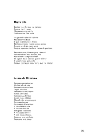 Regra três

Tantas você fez que ela cansou
Porque você, rapaz
Abusou da regra três
Onde menos vale mais

Da primeira vez ela chorou
Mas resolveu ficar
É que os momentos felizes
Tinham deixado raízes no seu penar
Depois perdeu a esperança
Porque o perdão também cansa de perdoar

Tem sempre o dia em que a casa cai
Pois vai curtir seu deserto, vai.
Mas deixe a lâmpada acesa
Se algum dia a tristeza quiser entrar
E uma bebida por perto
Porque você pode estar certo que vai chorar




A rosa de Hiroxima

Pensem nas crianças
Mudas telepáticas
Pensem nas meninas
Cegas inexatas
Pensem nas mulheres
Rotas alteradas
Pensem nas feridas
Como rosas cálidas
Mas oh não se esqueçam
Da rosa da rosa
Da rosa de Hiroshima
A rosa hereditária
A rosa radioativa
Estúpida e inválida
A rosa com cirrose
A anti-rosa atômica
Sem cor sem perfume
Sem rosa sem nada




                                              659
 