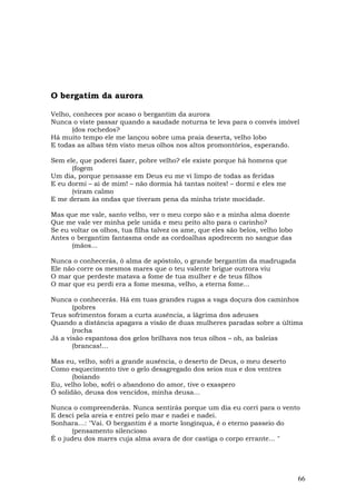 O bergatim da aurora

Velho, conheces por acaso o bergantim da aurora
Nunca o viste passar quando a saudade noturna te leva para o convés imóvel
       (dos rochedos?
Há muito tempo ele me lançou sobre uma praia deserta, velho lobo
E todas as albas têm visto meus olhos nos altos promontórios, esperando.

Sem ele, que poderei fazer, pobre velho? ele existe porque há homens que
      (fogem
Um dia, porque pensasse em Deus eu me vi limpo de todas as feridas
E eu dormi – ai de mim! – não dormia há tantas noites! – dormi e eles me
      (viram calmo
E me deram às ondas que tiveram pena da minha triste mocidade.

Mas que me vale, santo velho, ver o meu corpo são e a minha alma doente
Que me vale ver minha pele unida e meu peito alto para o carinho?
Se eu voltar os olhos, tua filha talvez os ame, que eles são belos, velho lobo
Antes o bergantim fantasma onde as cordoalhas apodrecem no sangue das
      (mãos...

Nunca o conhecerás, ó alma de apóstolo, o grande bergantim da madrugada
Ele não corre os mesmos mares que o teu valente brigue outrora viu
O mar que perdeste matava a fome de tua mulher e de teus filhos
O mar que eu perdi era a fome mesma, velho, a eterna fome...

Nunca o conhecerás. Há em tuas grandes rugas a vaga doçura dos caminhos
       (pobres
Teus sofrimentos foram a curta ausência, a lágrima dos adeuses
Quando a distância apagava a visão de duas mulheres paradas sobre a última
       (rocha
Já a visão espantosa dos gelos brilhava nos teus olhos – oh, as baleias
       (brancas!...

Mas eu, velho, sofri a grande ausência, o deserto de Deus, o meu deserto
Como esquecimento tive o gelo desagregado dos seios nus e dos ventres
       (boiando
Eu, velho lobo, sofri o abandono do amor, tive o exaspero
Ó solidão, deusa dos vencidos, minha deusa...

Nunca o compreenderás. Nunca sentirás porque um dia eu corri para o vento
E desci pela areia e entrei pelo mar e nadei e nadei.
Sonhara…: "Vai. O bergantim é a morte longínqua, é o eterno passeio do
       (pensamento silencioso
É o judeu dos mares cuja alma avara de dor castiga o corpo errante… "




                                                                                 66
 