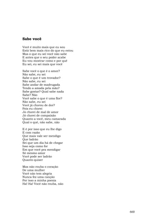 Sabe você

Você é muito mais que eu sou
Está bem mais rico do que eu estou
Mas o que eu sei você não sabe
E antes que o seu poder acabe
Eu vou mostrar como e por quê
Eu sei, eu sei mais que você

Sabe você o que é o amor?
Não sabe, eu sei
Sabe o que é um trovador?
Não sabe, eu sei
Sabe andar de madrugada
Tendo a amada pela mão?
Sabe gostar? Qual sabe nada
Sabe? Não
Você sabe o que é uma flor?
Não sabe, eu sei
Você já chorou de dor?
Pois eu chorei
Já chorei de mal de amor
Já chorei de compaixão
Quanto a você, meu camarada
Qual o quê, não sabe, não

E é por isso que eu lhe digo
E com razão
Que mais vale ser mendigo
Que ladrão
Sei que um dia há de chegar
Isso seja como for
Em que você pra mendigar
Só mesmo amor
Você pode ser ladrão
Quanto quiser

Mas não rouba o coração
De uma mulher
Você não tem alegria
Nunca fez uma canção
Por isso a minha poesia
Ha! Ha! Você não rouba, não




                                     660
 