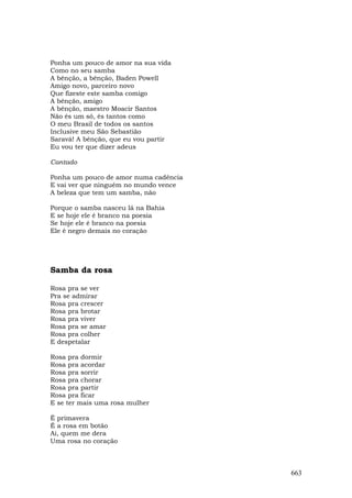 Ponha um pouco de amor na sua vida
Como no seu samba
A bênção, a bênção, Baden Powell
Amigo novo, parceiro novo
Que fizeste este samba comigo
A bênção, amigo
A bênção, maestro Moacir Santos
Não és um só, és tantos como
O meu Brasil de todos os santos
Inclusive meu São Sebastião
Saravá! A bênção, que eu vou partir
Eu vou ter que dizer adeus

Cantado

Ponha um pouco de amor numa cadência
E vai ver que ninguém no mundo vence
A beleza que tem um samba, não

Porque o samba nasceu lá na Bahia
E se hoje ele é branco na poesia
Se hoje ele é branco na poesia
Ele é negro demais no coração




Samba da rosa

Rosa pra se ver
Pra se admirar
Rosa pra crescer
Rosa pra brotar
Rosa pra viver
Rosa pra se amar
Rosa pra colher
E despetalar

Rosa pra dormir
Rosa pra acordar
Rosa pra sorrir
Rosa pra chorar
Rosa pra partir
Rosa pra ficar
E se ter mais uma rosa mulher

É primavera
É a rosa em botão
Ai, quem me dera
Uma rosa no coração



                                       663
 