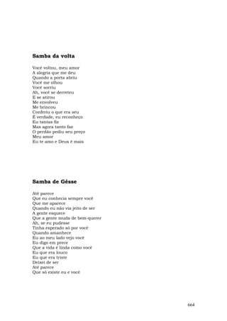 Samba da volta

Você voltou, meu amor
A alegria que me deu
Quando a porta abriu
Você me olhou
Você sorriu
Ah, você se derreteu
E se atirou
Me envolveu
Me brincou
Conferiu o que era seu
É verdade, eu reconheço
Eu tantas fiz
Mas agora tanto faz
O perdão pediu seu preço
Meu amor
Eu te amo e Deus é mais




Samba de Gésse

Até parece
Que eu conhecia sempre você
Que me aparece
Quando eu não via jeito de ser
A gente esquece
Que a gente muda de bem-querer
Ah, se eu pudesse
Tinha esperado só por você
Quando amanhece
Eu ao meu lado vejo você
Eu digo em prece
Que a vida é linda como você
Eu que era louco
Eu que era triste
Deixei de ser
Até parece
Que só existe eu e você




                                 664
 