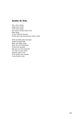 Samba de Orly

Vai, meu irmão
Pega esse avião
Você tem razão
De correr assim desse frio
Mas beija
O meu Rio de janeiro
Antes que um aventureiro lance mão

Pede perdão pela duração
Dessa temporada
Mas não diga nada
Que me viu chorando
E pros da pesada
Diz que eu vou levando
Vê como é que anda
Aquela vida à-toa
E se puder me manda
Uma notícia boa




                                     665
 