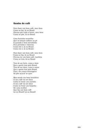Samba do café

Para fazer um bom café, meu bem
Como se faz, lá no Brasil
Precisa pôr tudo a ferver, meu bem
Como se põe, lá no Brasil

Uma frutinha vermelha
Que as moças colhem no pé
E quando é bem torradinho
Fica pretinho e cheiroso
Como ele é, lá no Brasil
Como ele é, lá no Brasil

Para fazer um bom café, meu bem
Como se faz, lá no Brasil
Precisa ter um bom café, também
Como se tem, lá no Brasil

Tem de ser forte, como o bem
Que a gente tem pelo Brasil
Tem de ser doce, como o amor
Que a gente tem pelo Brasil
Você, seu moço estrangeiro
Só põe açúcar se quer

Mas sendo um bom brasileiro
O seu café vai ser doce
Como se fosse um carinho
O seu café vai ser doce
Como se fosse um beijinho
De uma mulher
Que faz um bom café
Lá no Brasil! Lá no Brasil!




                                     666
 