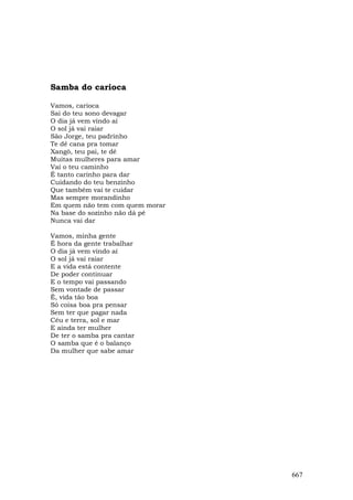 Samba do carioca

Vamos, carioca
Sai do teu sono devagar
O dia já vem vindo aí
O sol já vai raiar
São Jorge, teu padrinho
Te dê cana pra tomar
Xangô, teu pai, te dê
Muitas mulheres para amar
Vai o teu caminho
É tanto carinho para dar
Cuidando do teu benzinho
Que também vai te cuidar
Mas sempre morandinho
Em quem não tem com quem morar
Na base do sozinho não dá pé
Nunca vai dar

Vamos, minha gente
É hora da gente trabalhar
O dia já vem vindo aí
O sol já vai raiar
E a vida está contente
De poder continuar
E o tempo vai passando
Sem vontade de passar
Ê, vida tão boa
Só coisa boa pra pensar
Sem ter que pagar nada
Céu e terra, sol e mar
E ainda ter mulher
De ter o samba pra cantar
O samba que é o balanço
Da mulher que sabe amar




                                 667
 