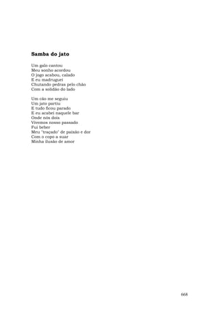Samba do jato

Um galo cantou
Meu sonho acordou
O jogo acabou, calado
E eu madruguei
Chutando pedras pelo chão
Com a solidão do lado

Um cão me seguiu
Um jato partiu
E tudo ficou parado
E eu acabei naquele bar
Onde nós dois
Vivemos nosso passado
Fui beber
Meu "traçado" de paixão e dor
Com o copo a suar
Minha ilusão de amor




                                668
 
