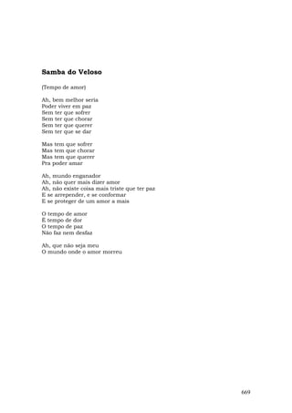 Samba do Veloso

(Tempo de amor)

Ah, bem melhor seria
Poder viver em paz
Sem ter que sofrer
Sem ter que chorar
Sem ter que querer
Sem ter que se dar

Mas tem que sofrer
Mas tem que chorar
Mas tem que querer
Pra poder amar

Ah, mundo enganador
Ah, não quer mais dizer amor
Ah, não existe coisa mais triste que ter paz
E se arrepender, e se conformar
E se proteger de um amor a mais

O tempo de amor
É tempo de dor
O tempo de paz
Não faz nem desfaz

Ah, que não seja meu
O mundo onde o amor morreu




                                               669
 
