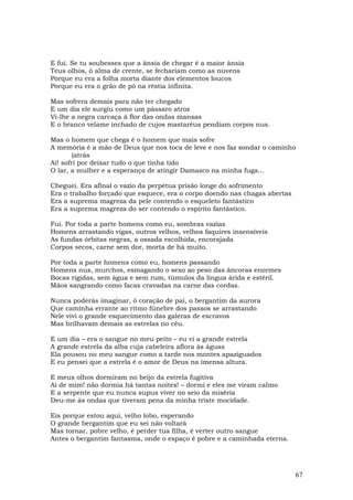 E fui. Se tu soubesses que a ânsia de chegar é a maior ânsia
Teus olhos, ó alma de crente, se fechariam como as nuvens
Porque eu era a folha morta diante dos elementos loucos
Porque eu era o grão de pó na réstia infinita.

Mas sofrera demais para não ter chegado
E um dia ele surgiu como um pássaro atroz
Vi-lhe a negra carcaça à flor das ondas mansas
E o branco velame inchado de cujos mastaréus pendiam corpos nus.

Mas o homem que chega é o homem que mais sofre
A memória é a mão de Deus que nos toca de leve e nos faz sondar o caminho
        (atrás
Ai! sofri por deixar tudo o que tinha tido
O lar, a mulher e a esperança de atingir Damasco na minha fuga...

Cheguei. Era afinal o vazio da perpétua prisão longe do sofrimento
Era o trabalho forçado que esquece, era o corpo doendo nas chagas abertas
Era a suprema magreza da pele contendo o esqueleto fantástico
Era a suprema magreza do ser contendo o espírito fantástico.

Fui. Por toda a parte homens como eu, sombras vazias
Homens arrastando vigas, outros velhos, velhos faquires insensíveis
As fundas órbitas negras, a ossada escolhida, encorajada
Corpos secos, carne sem dor, morta de há muito.

Por toda a parte homens como eu, homens passando
Homens nus, murchos, esmagando o sexo ao peso das âncoras enormes
Bocas rígidas, sem água e sem rum, túmulos da língua árida e estéril.
Mãos sangrando como facas cravadas na carne das cordas.

Nunca poderás imaginar, ó coração de pai, o bergantim da aurora
Que caminha errante ao ritmo fúnebre dos passos se arrastando
Nele vivi o grande esquecimento das galeras de escravos
Mas brilhavam demais as estrelas no céu.

E um dia – era o sangue no meu peito – eu vi a grande estrela
A grande estrela da alba cuja cabeleira aflora às águas
Ela pousou no meu sangue como a tarde nos montes apaziguados
E eu pensei que a estrela é o amor de Deus na imensa altura.

E meus olhos dormiram no beijo da estrela fugitiva
Ai de mim! não dormia há tantas noites! – dormi e eles me viram caImo
E a serpente que eu nunca supus viver no seio da miséria
Deu-me às ondas que tiveram pena da minha triste mocidade.

Eis porque estou aqui, velho lobo, esperando
O grande bergantim que eu sei não voltará
Mas tornar, pobre velho, é perder tua filha, é verter outro sangue
Antes o bergantim fantasma, onde o espaço é pobre e a caminhada eterna.




                                                                            67
 