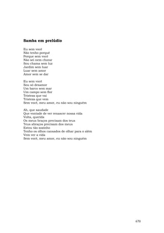 Samba em prelúdio

Eu sem você
Não tenho porquê
Porque sem você
Não sei nem chorar
Sou chama sem luz
Jardim sem luar
Luar sem amor
Amor sem se dar

Eu sem você
Sou só desamor
Um barco sem mar
Um campo sem flor
Tristeza que vai
Tristeza que vem
Sem você, meu amor, eu não sou ninguém

Ah, que saudade
Que vontade de ver renascer nossa vida
Volta, querida
Os meus braços precisam dos teus
Teus abraços precisam dos meus
Estou tão sozinho
Tenho os olhos cansados de olhar para o além
Vem ver a vida
Sem você, meu amor, eu não sou ninguém




                                               670
 
