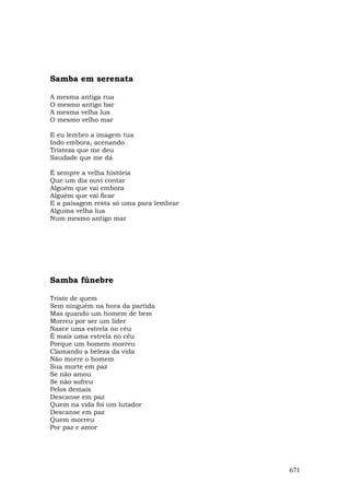Samba em serenata

A mesma antiga rua
O mesmo antigo bar
A mesma velha lua
O mesmo velho mar

E eu lembro a imagem tua
Indo embora, acenando
Tristeza que me deu
Saudade que me dá

É sempre a velha história
Que um dia ouvi contar
Alguém que vai embora
Alguém que vai ficar
E a paisagem resta só uma para lembrar
Alguma velha lua
Num mesmo antigo mar




Samba fúnebre

Triste de quem
Sem ninguém na hora da partida
Mas quando um homem de bem
Morreu por ser um líder
Nasce uma estrela no céu
É mais uma estrela no céu
Porque um homem morreu
Clamando a beleza da vida
Não morre o homem
Sua morte em paz
Se não amou
Se não sofreu
Pelos demais
Descanse em paz
Quem na vida foi um lutador
Descanse em paz
Quem morreu
Por paz e amor




                                         671
 