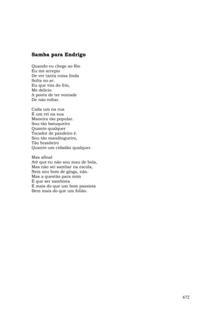 Samba para Endrigo

Quando eu chego ao Rio
Eu me arrepio
De ver tanta coisa linda
Solta no ar.
Eu que vim do frio,
Me delicio
A ponto de ter vontade
De não voltar.

Cada um na rua
É um rei na sua
Maneira tão popular.
Sou tão batuqueiro
Quanto qualquer
Tocador de pandeiro é.
Sou tão mandingueiro,
Tão brasileiro
Quanto um cidadão qualquer.

Mas afinal
Até que eu não sou mau de bola,
Mas não sei sambar na escola,
Nem sou bom de ginga, não.
Mas a questão para mim
É que ser sambista
É mais do que um bom passista
Bem mais do que um folião.




                                  672
 