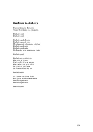 Samblues do dinheiro

Nunca vi muito dinheiro
Trazer felicidade pra ninguém

Dinheiro vai!
Dinheiro vai!

Dinheiro pela frente
Dinheiro por de trás
Me diga qual o bem que isto faz
Dinheiro pelo sim
Dinheiro pelo não
No fim são sete palmos de chão

Dinheiro vai!

Dinheiro com dinheiro
Querem se juntar
É só multiplicar e somar
Guerreiro com guerreiro
Só querem guerrear
Só fazem zig zig zig zá

Dinheiro vai!

As coisas são mais fáceis
Pra quem se chama Onassis
Dinheiro pelo sim
Dinheiro pelo não

Dinheiro vai!




                                  673
 