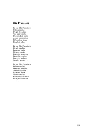 São Francisco

Lá vai São Francisco
Pelo caminho
De pé descalço
Tão pobrezinho
Dormindo à noite
Junto ao moinho
Bebendo a água
Do ribeirinho.

Lá vai São Francisco
De pé no chão
Levando nada
No seu surrão
Dizendo ao vento
Bom-dia, amigo
Dizendo ao fogo
Saúde, irmão.

Lá vai São Francisco
Pelo caminho
Levando ao colo
Jesuscristinho
Fazendo festa
No menininho
Contando histórias
Pros passarinhos.




                       675
 