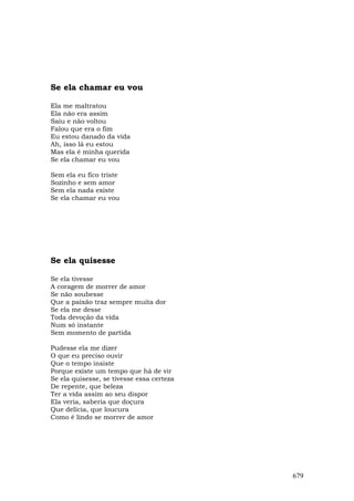 Se ela chamar eu vou

Ela me maltratou
Ela não era assim
Saiu e não voltou
Falou que era o fim
Eu estou danado da vida
Ah, isso lá eu estou
Mas ela é minha querida
Se ela chamar eu vou

Sem ela eu fico triste
Sozinho e sem amor
Sem ela nada existe
Se ela chamar eu vou




Se ela quisesse

Se ela tivesse
A coragem de morrer de amor
Se não soubesse
Que a paixão traz sempre muita dor
Se ela me desse
Toda devoção da vida
Num só instante
Sem momento de partida

Pudesse ela me dizer
O que eu preciso ouvir
Que o tempo insiste
Porque existe um tempo que há de vir
Se ela quisesse, se tivesse essa certeza
De repente, que beleza
Ter a vida assim ao seu dispor
Ela veria, saberia que doçura
Que delícia, que loucura
Como é lindo se morrer de amor




                                           679
 