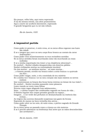 Eis porque, velho Iobo, aqui estou esperando
À luz da mesma estrela, nos altos promontórios
Aqui a morte me acolherá docemente, esperando
O grande bergantim que eu sei não voltará.


      Rio de Janeiro, 1935




A impossível partida

Como poder-te penetrar, ó noite erma, se os meus olhos cegaram nas luzes
       (da cidade
E se o sangue que corre no meu corpo ficou branco ao contato da carne
       (indesejada?…
Como poder viver misteriosamente os teus recônditos sentidos
Se os meus sentidos foram murchando como vão murchando as rosas
       (colhidas
E se a minha inquietação iria temer a tua eloqüência silenciosa?…
Eu sonhei!... Sonhei cidades desaparecidas nos desertos pálidos
Sonhei civilizações mortas na contemplação imutável
Os rios mortos... as sombras mortas... as vozes mortas...
…o homem parado, envolto em branco sobre a areia branca e a quietude
       (na face...
Como poder rasgar, noite, o véu constelado do teu mistério
Se a minha tez é branca e se no meu coração não mais existem os nervos
       (calmos
Que sustentavam os braços dos Incas horas inteiras no êxtase da tua visão?...
Eu sonhei!... Sonhei mundos passando como pássaros
Luzes voando ao vento como folhas
Nuvens como vagas afogando luas adolescentes...
Sons… o último suspiro dos condenados vagando em busca de vida...
O frêmito lúgubre dos corpos penados girando no espaço...
Imagens... a cor verde dos perfumes se desmanchando na essência das
       (coisas...
As virgens das auroras dançando suspensas nas gazes da bruma
Soprando de manso na boca vermelha dos astros...
Como poder abrir no teu seio, oh noite erma, o pórtico sagrado do Grande
       (Templo
Se eu estou preso ao passado como a criança ao colo materno
E se é preciso adormecer na lembrança boa antes que as mãos desconhecidas
       (me arrebatem?...


      Rio de Janeiro, 1935




                                                                           68
 