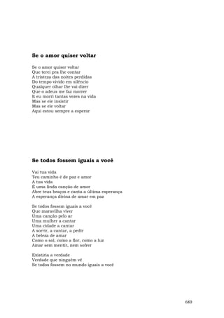 Se o amor quiser voltar

Se o amor quiser voltar
Que terei pra lhe contar
A tristeza das noites perdidas
Do tempo vivido em silêncio
Qualquer olhar lhe vai dizer
Que o adeus me faz morrer
E eu morri tantas vezes na vida
Mas se ele insistir
Mas se ele voltar
Aqui estou sempre a esperar




Se todos fossem iguais a você

Vai tua vida
Teu caminho é de paz e amor
A tua vida
É uma linda canção de amor
Abre teus braços e canta a última esperança
A esperança divina de amar em paz

Se todos fossem iguais a você
Que maravilha viver
Uma canção pelo ar
Uma mulher a cantar
Uma cidade a cantar
A sorrir, a cantar, a pedir
A beleza de amar
Como o sol, como a flor, como a luz
Amar sem mentir, nem sofrer

Existiria a verdade
Verdade que ninguém vê
Se todos fossem no mundo iguais a você




                                              680
 