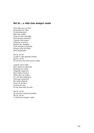 Sei lá... a vida tem sempre razão

Tem dias que eu fico
Pensando na vida
E sinceramente
Não vejo saída
Como é, por exemplo
Que dá pra entender
A gente mal nasce
Começa a morrer
Depois da chegada
Vem sempre a partida
Porque não há nada
Sem separação

Sei lá, sei lá
A vida é uma grande ilusão
Sei lá, sei lá
Só sei que ela está com a razão

A gente nem sabe
Que males se apronta
Fazendo de conta
Fingindo esquecer
Que nada renasce
Antes que se acabe
E o sol que desponta
Tem que anoitecer
De nada adianta
Ficar-se de fora
A hora do sim
É um descuido do não

Sei lá, sei lá
Só sei que é preciso paixão
Sei lá, sei lá
A vida tem sempre razão




                                    681
 