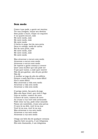 Sem medo

Como é que pode, a gente ser menino
Ter sua coragem, traçar seu destino
Sem pular o muro, trepar no coqueiro
Ir no quarto escuro, mãe
Me mete medo, mãe
Me mete medo, mãe
Me mete medo
O bicho te pega, boi da cara preta
Deus te castiga, medo de careta
Boi da cara preta, mãe
Me mete medo, mãe
Me mete medo, mãe
Me mete medo

Mas atravesse o escuro sem medo
Atravesse o escuro sem medo
Atravesse o escuro sem medo
De repente a gente começa a crescer
Quer uma mulher que não pode ser
O pai quer matar, a mãe quer morrer
Não dá pra ganhar, não dá pra perder
Não dá
A mulher se joga do alto do edificio
Porque o mais fácil fica o mais dificil
Fica o mais dificil
Mas atravesse a vida sem medo
Atravesse a vida sem medo
Atravesse a vida sem medo

O perigo existe, faz parte do jogo
Mas não fique triste, que viver é fogo
Veja se resiste, comece de novo
Comece de novo, comece de novo
Ao cruzar a rua você está arriscando
Pode estar na lua, pode estar amando
Passa um caminhão, cruza uma perua
O cara tá na dele, você tá na sua
Você tá na sua, você tá na sua
Mas atravesse a rua sem medo
Atravesse a rua sem medo
Atravesse a rua sem medo

Chega um belo dia de qualquer semana
Alguém bate na porta, é um telegrama
Ela está chamando, é um telegrama



                                          683
 