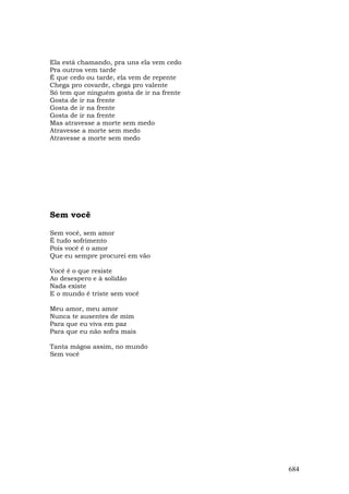 Ela está chamando, pra uns ela vem cedo
Pra outros vem tarde
É que cedo ou tarde, ela vem de repente
Chega pro covarde, chega pro valente
Só tem que ninguém gosta de ir na frente
Gosta de ir na frente
Gosta de ir na frente
Gosta de ir na frente
Mas atravesse a morte sem medo
Atravesse a morte sem medo
Atravesse a morte sem medo




Sem você

Sem você, sem amor
É tudo sofrimento
Pois você é o amor
Que eu sempre procurei em vão

Você é o que resiste
Ao desespero e à solidão
Nada existe
E o mundo é triste sem você

Meu amor, meu amor
Nunca te ausentes de mim
Para que eu viva em paz
Para que eu não sofra mais

Tanta mágoa assim, no mundo
Sem você




                                           684
 