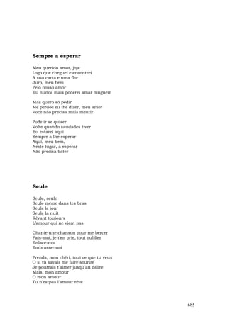 Sempre a esperar

Meu querido amor, joje
Logo que cheguei e encontrei
A sua carta e uma flor
Juro, meu bem
Pelo nosso amor
Eu nunca mais poderei amar ninguém

Mas quero só pedir
Me perdoe eu lhe dizer, meu amor
Você não precisa mais mentir

Pode ir se quiser
Volte quando saudades tiver
Eu estarei aqui
Sempre a lhe esperar
Aqui, meu bem,
Neste lugar, a esperar
Não precisa bater




Seule

Seule, seule
Seule même dans tes bras
Seule le jour
Seule la nuit
Rêvant toujours
L’amour qui ne vient pas

Chante une chanson pour me bercer
Fais-moi, je t'en prie, tout oublier
Enlace-moi
Embrasse-moi

Prends, mon chéri, tout ce que tu veux
O si tu savais me faire sourire
Je pourrais t'aimer jusqu'au delire
Mais, mon amour
O mon amour
Tu n'estpas l'amour rêvé




                                         685
 
