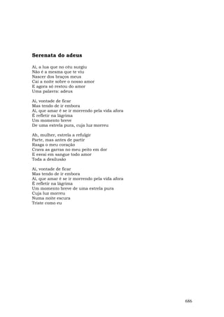 Serenata do adeus

Ai, a lua que no céu surgiu
Não é a mesma que te viu
Nascer dos braços meus
Cai a noite sobre o nosso amor
E agora só restou do amor
Uma palavra: adeus

Ai, vontade de ficar
Mas tendo de ir embora
Ai, que amar é se ir morrendo pela vida afora
É refletir na lágrima
Um momento breve
De uma estrela pura, cuja luz morreu

Ah, mulher, estrela a refulgir
Parte, mas antes de partir
Rasga o meu coração
Crava as garras no meu peito em dor
E esvai em sangue todo amor
Toda a desilusão

Ai, vontade de ficar
Mas tendo de ir embora
Ai, que amar é se ir morrendo pela vida afora
É refletir na lágrima
Um momento breve de uma estrela pura
Cuja luz morreu
Numa noite escura
Triste como eu




                                                686
 